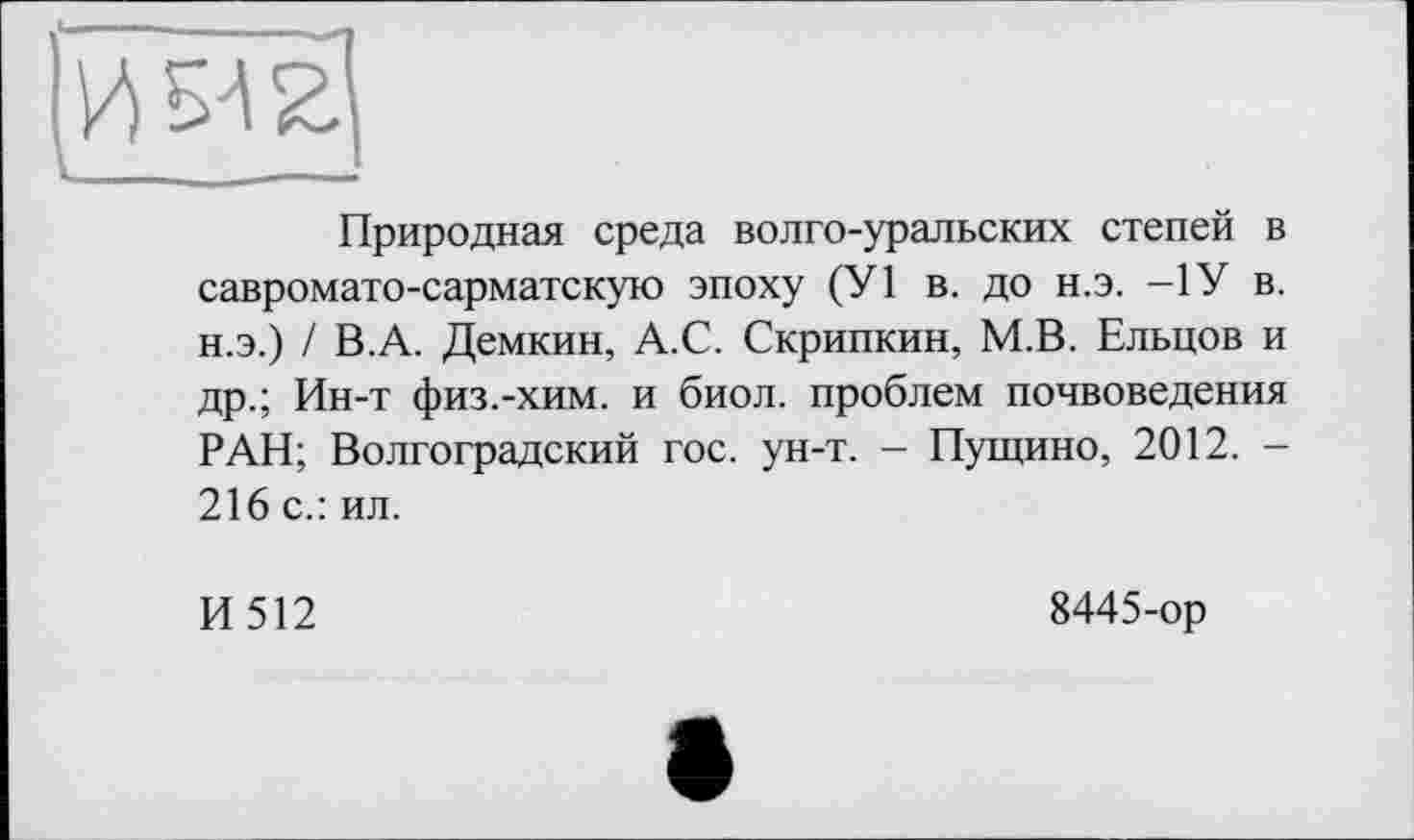 ﻿Природная среда волго-уральских степей в савромато-сарматскую эпоху (У1 в. до н.э. —1У в. н.э.) / В.А. Демкин, А.С. Скрипкин, М.В. Ельцов и др.; Ин-т физ.-хим. и биол. проблем почвоведения РАН; Волгоградский гос. ун-т. - Пущино, 2012. -216 с.: ил.
И512
8445-ор